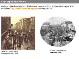 As technology improved and film became more sensitive, photographers were able to capture  city street scenes with people  moving around. Cityscapes with People ‘ New York Street Scene’ Edward Anthony, 1859 ‘ Covent Garden Market’ Unknown, 1860 