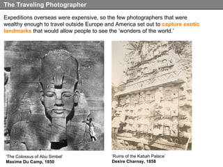 Expeditions overseas were expensive, so the few photographers that were wealthy enough to travel outside Europe and America set out to  capture exotic landmarks  that would allow people to see the ‘wonders of the world.’ The Traveling Photographer ‘ The Colossus of Abu Simbel’ Maxime Du Camp, 1850 ‘ Ruins of the Kabah Palace’ Desire Charnay, 1858 