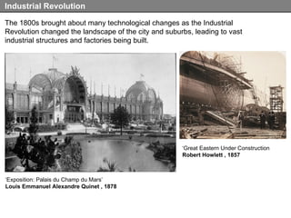 The 1800s brought about many technological changes as the Industrial Revolution changed the landscape of the city and suburbs, leading to vast industrial structures and factories being built. Industrial Revolution ‘ Exposition: Palais du Champ du Mars’ Louis Emmanuel Alexandre Quinet , 1878 ‘ Great Eastern Under Construction Robert Howlett , 1857 