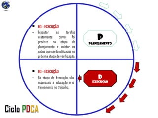 P
Planejamento
D
Execução
• DO - EXECUÇÃO
– Na etapa de Execução são
essenciais a educação e o
treinamento no trabalho.
• DO - EXECUÇÃO
– Executar as tarefas
exatamente como foi
previsto na etapa de
planejamento e coletar os
dados que serão utilizados na
próxima etapa de verificação.
 