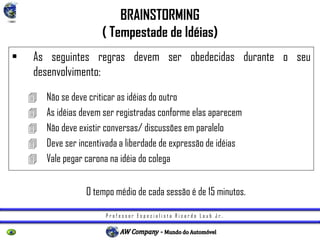 P r o f e s s o r E s p e c i a l i s t a R i c a r d o L a u b J r .
BRAINSTORMING
( Tempestade de Idéias)
• As seguintes regras devem ser obedecidas durante o seu
desenvolvimento:
 Não se deve criticar as idéias do outro
 As idéias devem ser registradas conforme elas aparecem
 Não deve existir conversas/ discussões em paralelo
 Deve ser incentivada a liberdade de expressão de idéias
 Vale pegar carona na idéia do colega
O tempo médio de cada sessão é de 15 minutos.
 