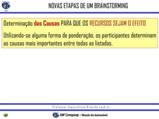 P r o f e s s o r E s p e c i a l i s t a R i c a r d o L a u b J r .
NOVAS ETAPAS DE UM BRAINSTORMING
Determinação das Causas PARA QUE OS RECURSOS SEJAM O EFEITO
Utilizando-se alguma forma de ponderação, os participantes determinam
as causas mais importantes entre todas as listadas.
 
