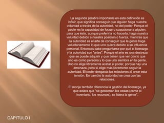 La segunda palabra importante en esta definición es
influir, que significa conseguir que alguien haga nuestra
voluntad a través de la autoridad, no del poder. Porque el
poder es la capacidad de forzar o coaccionar a alguien,
para que éste, aunque preferiría no hacerla, haga nuestra
voluntad debido a nuestra posición o fuerza, mientras que
la autoridad es el arte de conseguir que la gente haga
voluntariamente lo que uno quiere debido a se influencia
personal. Entonces cabe preguntarse por qué el liderazgo
y la autoridad son "artes". Porque el arte es una destreza
que se puede adquirir y que tienen que ver con lo que
uno es como persona y lo que uno siembra en la gente.
Uno no elige libremente acatar el poder, porque hay una
amenaza, pero sí elige más libremente seguir la
autoridad. El poder desgasta las relaciones al crear esta
tensión. En cambio la autoridad se crea con las
relaciones.
El monje también diferencia la gestión del liderazgo, ya
que aclara que "se gestionan las cosas (como el
inventario, los recursos), se lidera la gente".
CAPITULO I
 