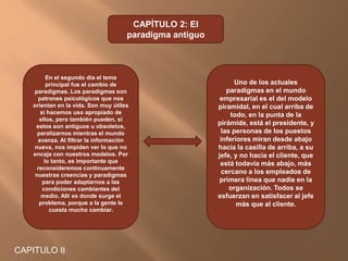 CAPITULO II
CAPÍTULO 2: El
paradigma antiguo
En el segundo día el tema
principal fue el cambio de
paradigmas. Los paradigmas son
patrones psicológicos que nos
orientan en la vida. Son muy útiles
si hacemos uso apropiado de
ellos, pero también pueden, si
estos son antiguos u obsoletos,
paralizarnos mientras el mundo
avanza. Al filtrar la información
nueva, nos impiden ver lo que no
encaja con nuestros modelos. Por
lo tanto, es importante que
reconsideremos continuamente
nuestras creencias y paradigmas
para poder adaptarnos a las
condiciones cambiantes del
medio. Allí es donde surge el
problema, porque a la gente le
cuesta mucho cambiar.
Uno de los actuales
paradigmas en el mundo
empresarial es el del modelo
piramidal, en el cual arriba de
todo, en la punta de la
pirámide, está el presidente, y
las personas de los puestos
inferiores miran desde abajo
hacia la casilla de arriba, a su
jefe, y no hacia el cliente, que
está todavía más abajo, más
cercano a los empleados de
primera línea que nadie en la
organización. Todos se
esfuerzan en satisfacer al jefe
más que al cliente.
 