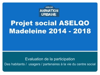 Projet social ASELQO
Madeleine 2014 - 2018

Evaluation de la participation
Des habitants / usagers / partenaires à la vie du centre social

 