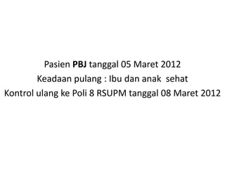 Pasien PBJ tanggal 05 Maret 2012
Keadaan pulang : Ibu dan anak sehat
Kontrol ulang ke Poli 8 RSUPM tanggal 08 Maret 2012
 