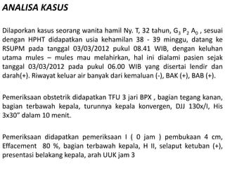 ANALISA KASUS
Dilaporkan kasus seorang wanita hamil Ny. T, 32 tahun, G3 P2 A0 , sesuai
dengan HPHT didapatkan usia kehamilan 38 - 39 minggu, datang ke
RSUPM pada tanggal 03/03/2012 pukul 08.41 WIB, dengan keluhan
utama mules – mules mau melahirkan, hal ini dialami pasien sejak
tanggal 03/03/2012 pada pukul 06.00 WIB yang disertai lendir dan
darah(+). Riwayat keluar air banyak dari kemaluan (-), BAK (+), BAB (+).
Pemeriksaan obstetrik didapatkan TFU 3 jari BPX , bagian tegang kanan,
bagian terbawah kepala, turunnya kepala konvergen, DJJ 130x/I, His
3x30” dalam 10 menit.
Pemeriksaan didapatkan pemeriksaan I ( 0 jam ) pembukaan 4 cm,
Effacement 80 %, bagian terbawah kepala, H II, selaput ketuban (+),
presentasi belakang kepala, arah UUK jam 3
 