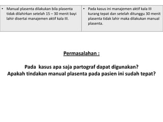 Permasalahan :
Pada kasus apa saja partograf dapat digunakan?
Apakah tindakan manual plasenta pada pasien ini sudah tepat?
• Manual plasenta dilakukan bila plasenta
tidak dilahirkan setelah 15 – 30 menit bayi
lahir disertai manajemen aktif kala III.
• Pada kasus ini manajemen aktif kala III
kurang tepat dan setelah ditunggu 30 menit
plasenta tidak lahir maka dilakukan manual
plasenta.
 