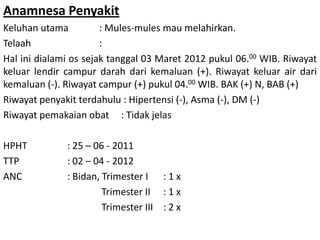 Anamnesa Penyakit
Keluhan utama : Mules-mules mau melahirkan.
Telaah :
Hal ini dialami os sejak tanggal 03 Maret 2012 pukul 06.00 WIB. Riwayat
keluar lendir campur darah dari kemaluan (+). Riwayat keluar air dari
kemaluan (-). Riwayat campur (+) pukul 04.00 WIB. BAK (+) N, BAB (+)
Riwayat penyakit terdahulu : Hipertensi (-), Asma (-), DM (-)
Riwayat pemakaian obat : Tidak jelas
HPHT : 25 – 06 - 2011
TTP : 02 – 04 - 2012
ANC : Bidan, Trimester I : 1 x
Trimester II : 1 x
Trimester III : 2 x
 