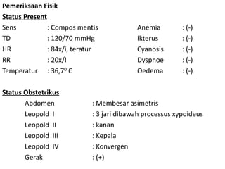 Pemeriksaan Fisik
Status Present
Sens : Compos mentis Anemia : (-)
TD : 120/70 mmHg Ikterus : (-)
HR : 84x/i, teratur Cyanosis : (-)
RR : 20x/I Dyspnoe : (-)
Temperatur : 36,70 C Oedema : (-)
Status Obstetrikus
Abdomen : Membesar asimetris
Leopold I : 3 jari dibawah processus xypoideus
Leopold II : kanan
Leopold III : Kepala
Leopold IV : Konvergen
Gerak : (+)
 