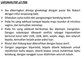 LAPORAN PSP a/i PBK
 Ibu dibaringkan dimeja ginekologi dengan posisi Mc Robert
dengan infus terpasang baik.
 Dilakukan vulva toilet dan pengosongan kandung kemih.
 Pada his yang adekuat tampak kepala maju mundur di introitus
vagina, dan kemudian menetap.
 Pada his yang adekuat berikutnya Ibu dipimpin mengedan.
Dengan suboksiput dibawah simfisis sebagai hipomoklion
berturut-turut lahir UUK, UUB, dahi, wajah, dagu, dan seluruh
kepala, kemudian terjadi putar paksi luar.
 Mulut dan hidung bayi dibersihkan dengan kassa steril.
 Dengan pegangan biparietal, kepala ditarik kebawah untuk
melahirkan bahu depan, ditarik keatas untuk melahirkan bahu
belakang, dengan sanggah susur dilahirkan seluruh tubuh.
 