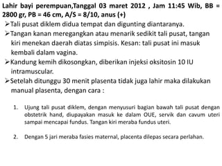 Lahir bayi perempuan,Tanggal 03 maret 2012 , Jam 11:45 Wib, BB =
2800 gr, PB = 46 cm, A/S = 8/10, anus (+)
Tali pusat diklem didua tempat dan digunting diantaranya.
Tangan kanan meregangkan atau menarik sedikit tali pusat, tangan
kiri menekan daerah diatas simpisis. Kesan: tali pusat ini masuk
kembali dalam vagina.
Kandung kemih dikosongkan, diberikan injeksi oksitosin 10 IU
intramuscular.
Setelah ditunggu 30 menit plasenta tidak juga lahir maka dilakukan
manual plasenta, dengan cara :
1. Ujung tali pusat diklem, dengan menyusuri bagian bawah tali pusat dengan
obstetrik hand, diupayakan masuk ke dalam OUE, servik dan cavum uteri
sampai mencapai fundus. Tangan kiri meraba fundus uteri.
2. Dengan 5 jari meraba fasies maternal, placenta dilepas secara perlahan.
 