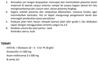 3. Kemudian jari tangan diupayakan mencapai dan memisahkan plasenta facies
maternal di daerah corpus anterior sampai ke corpus bagian lateral kiri lalu
mengeluarkannya dari cavum uteri. Kesan plasenta lengkap.
4. Segera setelah plasenta dan selaputnya dikeluarkan, masasse fundus agar
menimbulkan kontraksi. Hal ini dapat mengurangi pengeluaran darah dan
mencegah perdarahan pasca persalinan.
5. Evakuasi jalan lahir, kesan: tampak laserasi jalan lahir grade I, lalu dilakukan
repair dengan menggunakan chromic catgut no.2.0
6. Keadaan umum Ibu post partus : baik
Kontraksi uterus: kuat
TERAPI
-IVFD RL + Oksitosin 10 – 5 - 5 IU  20 gtt/i
-Amoxicillin 3 x 500 mg
-Asam mefenamat 3 x 500 mg
-B comp 1x1
 