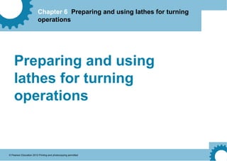 Chapter 6 Preparing and using lathes for turning
operations
© Pearson Education 2012 Printing and photocopying permitted
Preparing and using
lathes for turning
operations
 