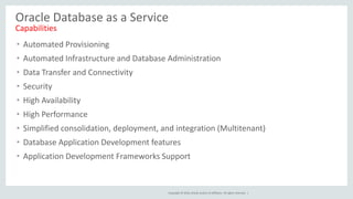 Copyright © 2016, Oracle and/or its affiliates. All rights reserved. |
• Automated Provisioning
• Automated Infrastructure and Database Administration
• Data Transfer and Connectivity
• Security
• High Availability
• High Performance
• Simplified consolidation, deployment, and integration (Multitenant)
• Database Application Development features
• Application Development Frameworks Support
Oracle Database as a Service
Capabilities
 