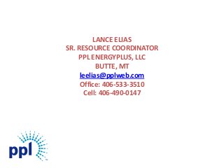 LANCE ELIAS
SR. RESOURCE COORDINATOR
    PPL ENERGYPLUS, LLC
           BUTTE, MT
     leelias@pplweb.com
     Office: 406-533-3510
      Cell: 406-490-0147
 