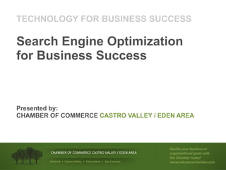 TECHNOLOGY FOR BUSINESS SUCCESS

Search Engine Optimization
for Business Success



Presented by:
CHAMBER OF COMMERCE CASTRO VALLEY / EDEN AREA




                                                                   !"#$%&"'()*+',*-%."--')+'
        !"#$%&'()*(!)$$&'!&(!#+,')(-#..&/(0(&1&2(#'&#(             )+/#.%&#0).#$'/)#$-'1%23
                                                                   23"'43#5,"+'2)6#(7
        !"#$%&'(()((*%"+,-(.%$$/0(()((*#/,,0$%&'(()((1%&(2-,/&3-   1118"6".#+"#93#5,"+89)5
 