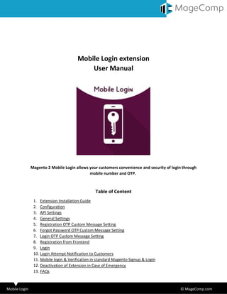 Mobile Login © MageComp.com
Mobile Login extension
User Manual
Magento 2 Mobile Login allows your customers convenience and security of login through
mobile number and OTP.
Table of Content
1. Extension Installation Guide
2. Configuration
3. API Settings
4. General Settings
5. Registration OTP Custom Message Setting
6. Forgot Password OTP Custom Message Setting
7. Login OTP Custom Message Setting
8. Registration from Frontend
9. Login
10. Login Attempt Notification to Customers
11. Mobile login & Verification in standard Magento Signup & Login
12. Deactivation of Extension in Case of Emergency
13. FAQs
 