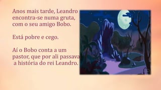 Anos mais tarde, Leandro
encontra-se numa gruta,
com o seu amigo Bobo.
Está pobre e cego.
Aí o Bobo conta a um
pastor, que por ali passava,
a história do rei Leandro.
 