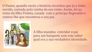 O Pastor, quando ouviu a história recordou que já a tinha
ouvido, contada pela rainha do seu reino. Assim, foi ao
reino da filha Violeta, casada com o príncipe Reginaldo e
contou-lhe que encontrou o seu pai.
A filha mandou convidar o pai
para um banquete sem este saber
qual era a sua verdadeira identidade.
 