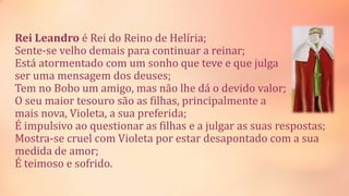 Rei Leandro é Rei do Reino de Helíria;
Sente-se velho demais para continuar a reinar;
Está atormentado com um sonho que teve e que julga
ser uma mensagem dos deuses;
Tem no Bobo um amigo, mas não lhe dá o devido valor;
O seu maior tesouro são as filhas, principalmente a
mais nova, Violeta, a sua preferida;
É impulsivo ao questionar as filhas e a julgar as suas respostas;
Mostra-se cruel com Violeta por estar desapontado com a sua
medida de amor;
É teimoso e sofrido.
 