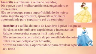 Amarílis é a filha mais velha de Leandro;
Diz o povo que é mulher artificiosa, enganadora e
interesseira;
Não se preocupa com a superficialidade do noivo;
Falsa, ingrata, oportunista, aproveita a primeira
oportunidade para expulsar o pai do seu reino.
Hortênsia é a filha do meio de Leandro; o povo diz que as
Hortênsias são mulheres caprichosas e inconstantes;
Falsa e interesseira, como a irmã mais velha;
Não se incomoda com a falta de personalidade do noivo;
Entra em competição com Amarílis;
Aproveita, também, a oportunidade para expulsar o pai do
seu reino
 