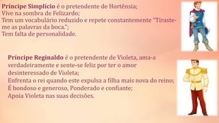 Príncipe Simplício é o pretendente de Hortênsia;
Vive na sombra de Felizardo;
Tem um vocabulário reduzido e repete constantemente “Tiraste-
me as palavras da boca.”;
Tem falta de personalidade.
Príncipe Reginaldo é o pretendente de Violeta, ama-a
verdadeiramente e sente-se feliz por ter o amor
desinteressado de Violeta;
Enfrenta o rei quando este expulsa a filha mais nova do reino;
É bondoso e generoso, Ponderado e confiante;
Apoia Violeta nas suas decisões.
 
