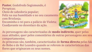 Pastor, Godofredo Segismundo, é
Perspicaz;
Cheio de sabedoria popular;
Feliz na sua humildade e no seu casamento
com Briolanja;
Encaminha o rei para a palácio de Violeta;
Coadjuvante no desenlace da ação.
As personagens são caracterizadas de modo indirecto, quer pelas
suas atitudes, quer pelos comentários de outras personagens aos seu
comportamentos.
As princesas são, também, caracterizadas de forma directa pelas fala
do Bobo e do Rei Leandro quando se referem às características das
flores que originaram os seus nomes.
 