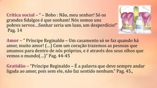 Crítica social – “ – Bobo : Não, meu senhor! Só os
grandes fidalgos é que sonham! Nós somos uns
pobres servos…Sonhar seria um luxo, um desperdício!”
Pag. 14
Amor – “ Príncipe Reginaldo – Um casamento só se faz quando há
amor, muito amor! (…) Com um coração trazemos as pessoas que
amamos para dentro de nós próprios, e é através dos seus olhos que
vemos o mundo(…)” Pag. 44-45
Gratidão – “Príncipe Reginaldo – É a palavra que deve sempre andar
ligada ao amor, pois sem ele, não faz sentido nenhum.” Pag. 45.,
 
