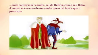 …onde conversam Leandro, rei da Helíria, com o seu Bobo.
A conversa é acerca de um sonho que o rei teve e que o
preocupa.
 