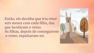 Então, ele decidiu que iria viver
seis meses com cada filha, das
que herdaram o reino.
As filhas, depois de conseguirem
o reino, expulsaram-no.
 