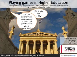 Playing games in Higher Education
         Learning and Teaching in Higher Education Module, Postgraduate Certificate in Academic Practice,
                                      MEL SIG 3 Feb 12 University of Salford

                                            Life must be
                                You can         lived
                            discover more      as play.
                            about a person
                             in an hour of
                             play than in a
                                year of
                             conversation.




                                                                                                  Chrissi Nerantzi
                                                                                                      Kirsty Pope
                                                                                                       Neil Currie




http://www.flickr.com/photos/almarams/3902611177/
 