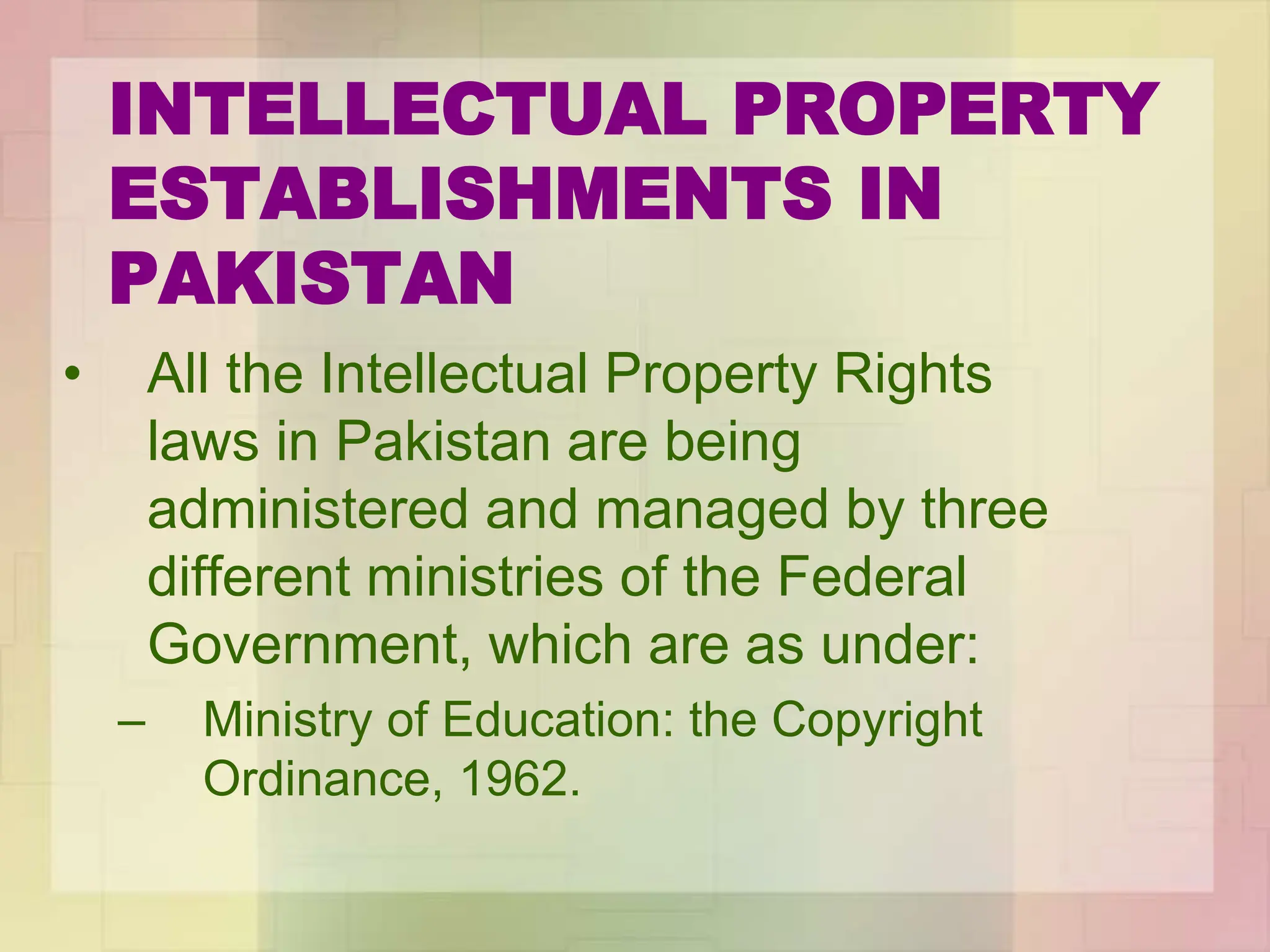 INTELLECTUAL PROPERTY
ESTABLISHMENTS IN
PAKISTAN
• All the Intellectual Property Rights
laws in Pakistan are being
administered and managed by three
different ministries of the Federal
Government, which are as under:
– Ministry of Education: the Copyright
Ordinance, 1962.
 