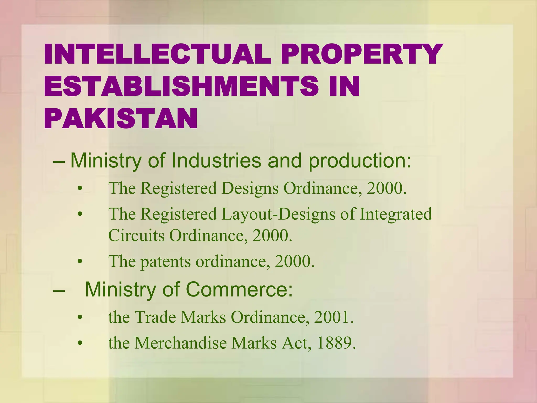 INTELLECTUAL PROPERTY
ESTABLISHMENTS IN
PAKISTAN
– Ministry of Industries and production:
• The Registered Designs Ordinance, 2000.
• The Registered Layout-Designs of Integrated
Circuits Ordinance, 2000.
• The patents ordinance, 2000.
– Ministry of Commerce:
• the Trade Marks Ordinance, 2001.
• the Merchandise Marks Act, 1889.
 
