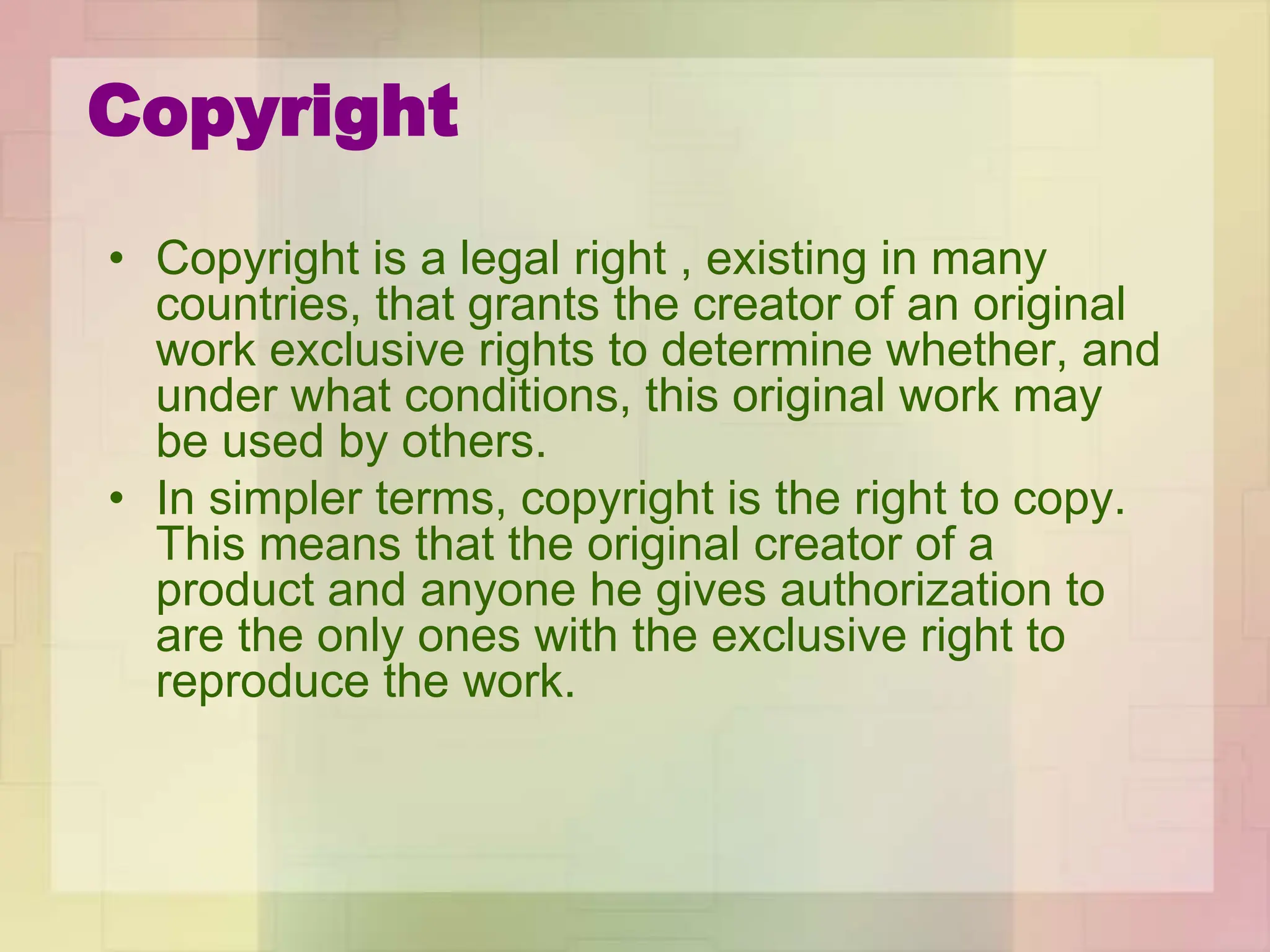 Copyright
• Copyright is a legal right , existing in many
countries, that grants the creator of an original
work exclusive rights to determine whether, and
under what conditions, this original work may
be used by others.
• In simpler terms, copyright is the right to copy.
This means that the original creator of a
product and anyone he gives authorization to
are the only ones with the exclusive right to
reproduce the work.
 
