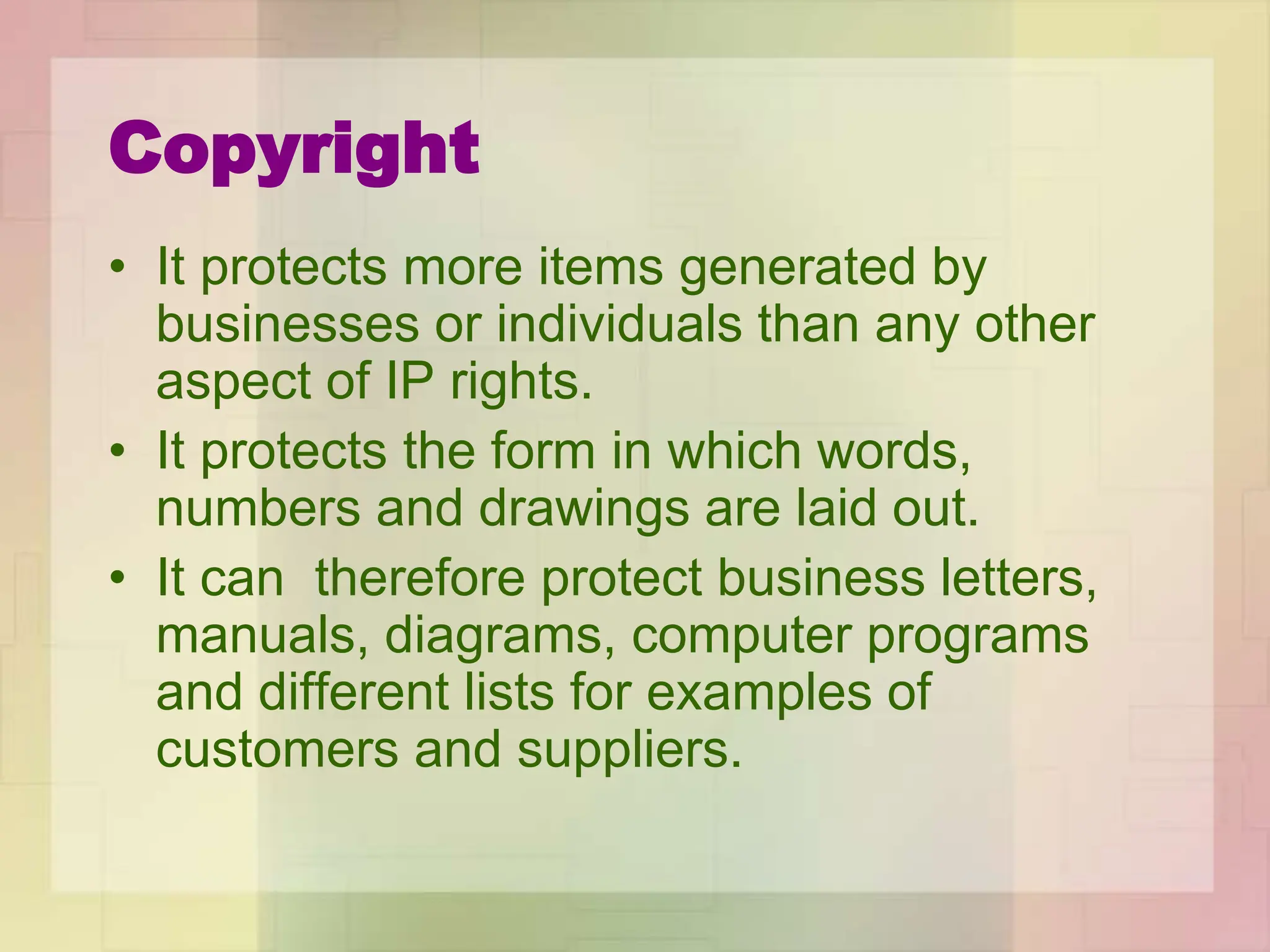 Copyright
• It protects more items generated by
businesses or individuals than any other
aspect of IP rights.
• It protects the form in which words,
numbers and drawings are laid out.
• It can therefore protect business letters,
manuals, diagrams, computer programs
and different lists for examples of
customers and suppliers.
 