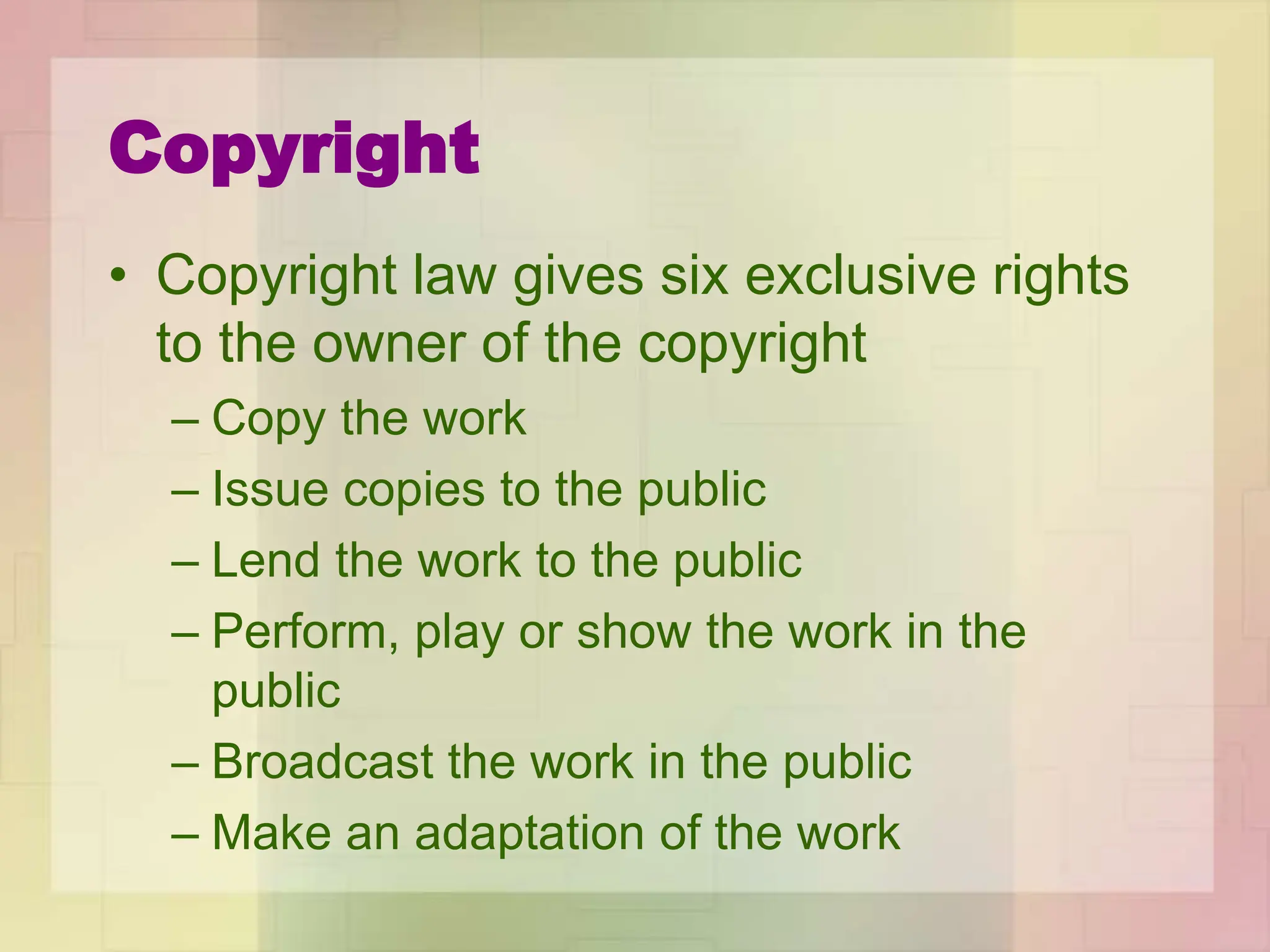 Copyright
• Copyright law gives six exclusive rights
to the owner of the copyright
– Copy the work
– Issue copies to the public
– Lend the work to the public
– Perform, play or show the work in the
public
– Broadcast the work in the public
– Make an adaptation of the work
 