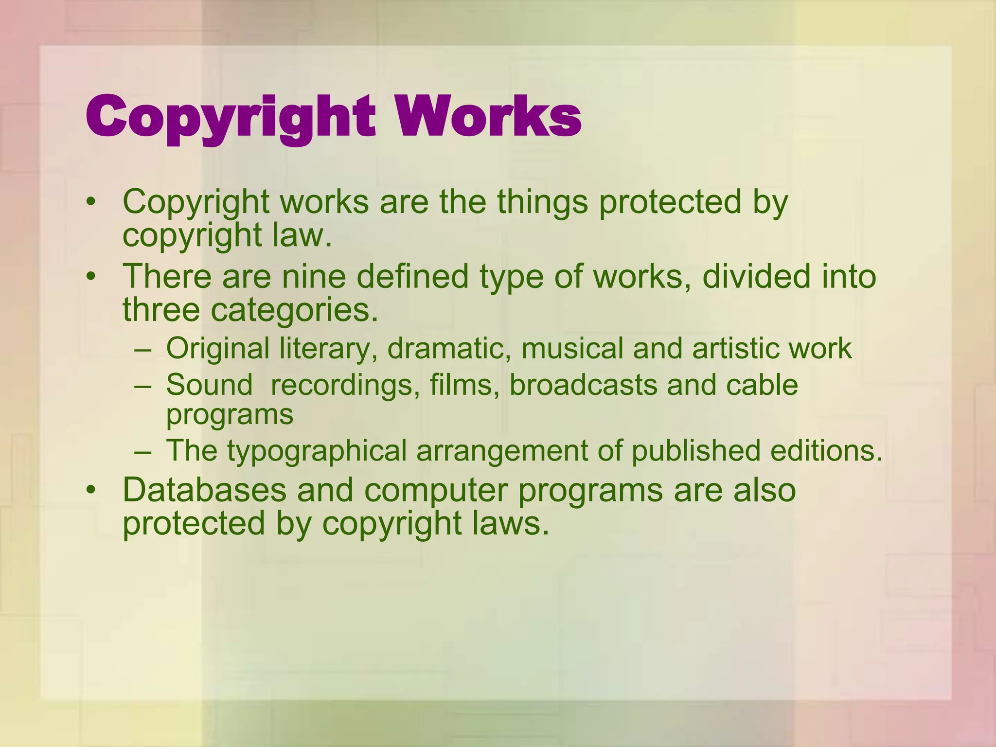 Copyright Works
• Copyright works are the things protected by
copyright law.
• There are nine defined type of works, divided into
three categories.
– Original literary, dramatic, musical and artistic work
– Sound recordings, films, broadcasts and cable
programs
– The typographical arrangement of published editions.
• Databases and computer programs are also
protected by copyright laws.
 