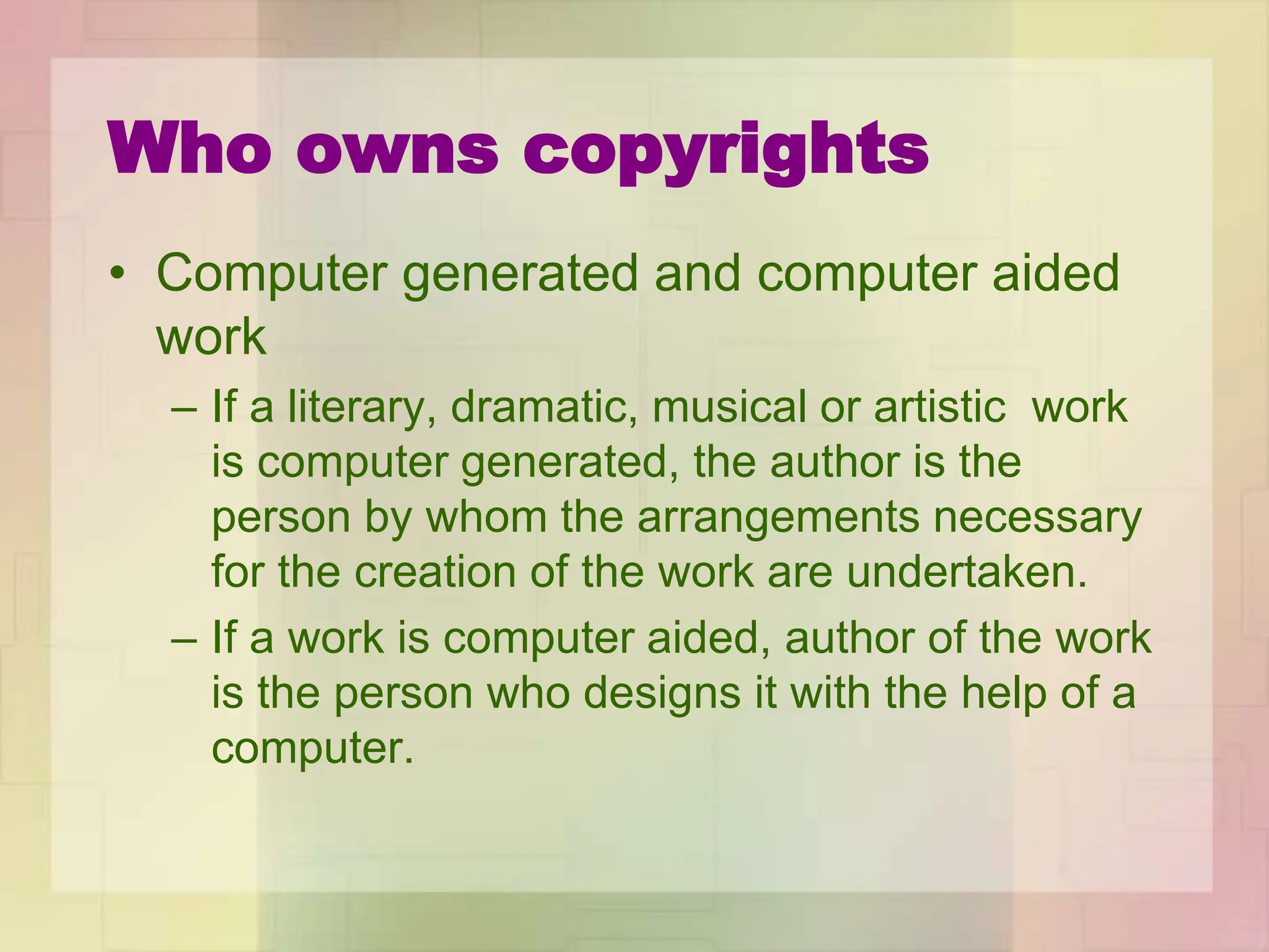 Who owns copyrights
• Computer generated and computer aided
work
– If a literary, dramatic, musical or artistic work
is computer generated, the author is the
person by whom the arrangements necessary
for the creation of the work are undertaken.
– If a work is computer aided, author of the work
is the person who designs it with the help of a
computer.
 