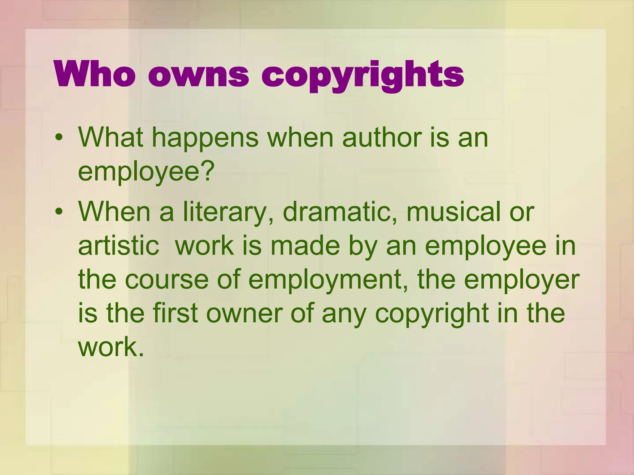 Who owns copyrights
• What happens when author is an
employee?
• When a literary, dramatic, musical or
artistic work is made by an employee in
the course of employment, the employer
is the first owner of any copyright in the
work.
 