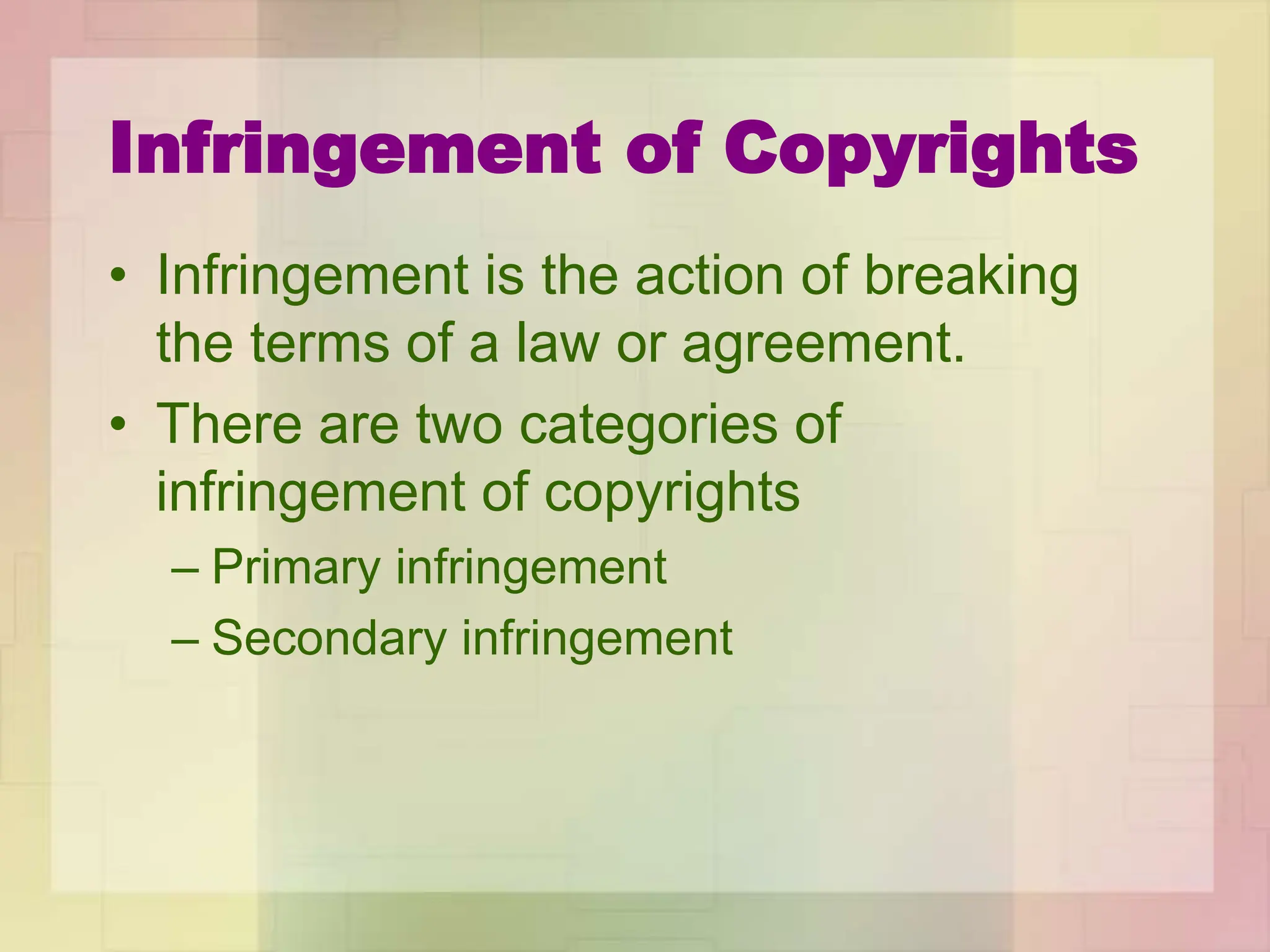 Infringement of Copyrights
• Infringement is the action of breaking
the terms of a law or agreement.
• There are two categories of
infringement of copyrights
– Primary infringement
– Secondary infringement
 
