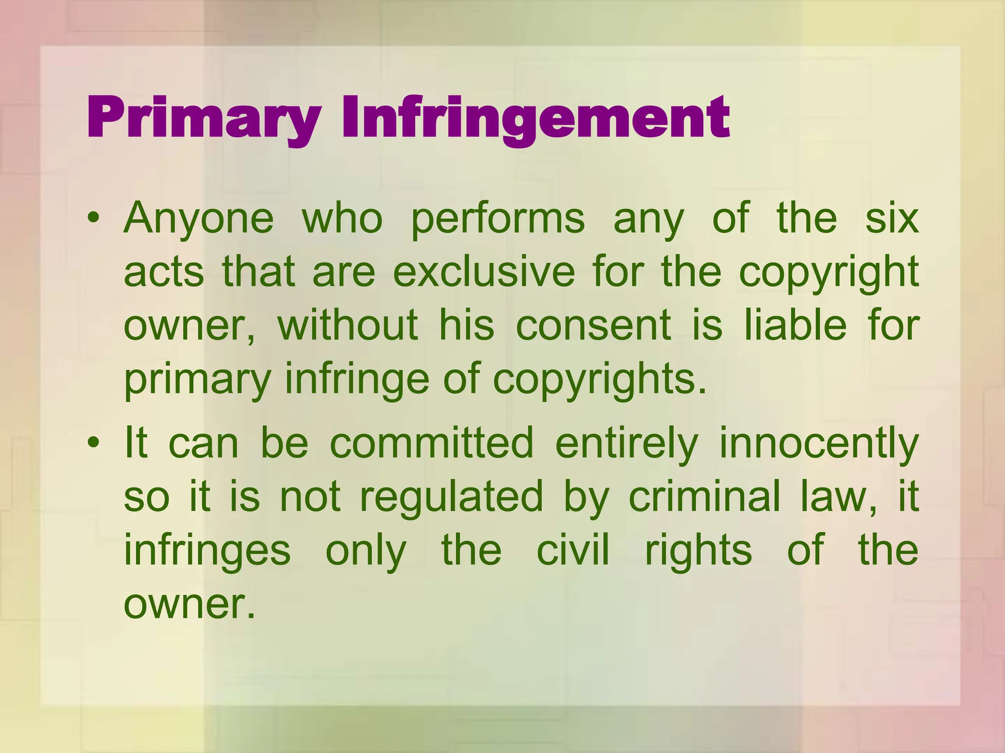 Primary Infringement
• Anyone who performs any of the six
acts that are exclusive for the copyright
owner, without his consent is liable for
primary infringe of copyrights.
• It can be committed entirely innocently
so it is not regulated by criminal law, it
infringes only the civil rights of the
owner.
 