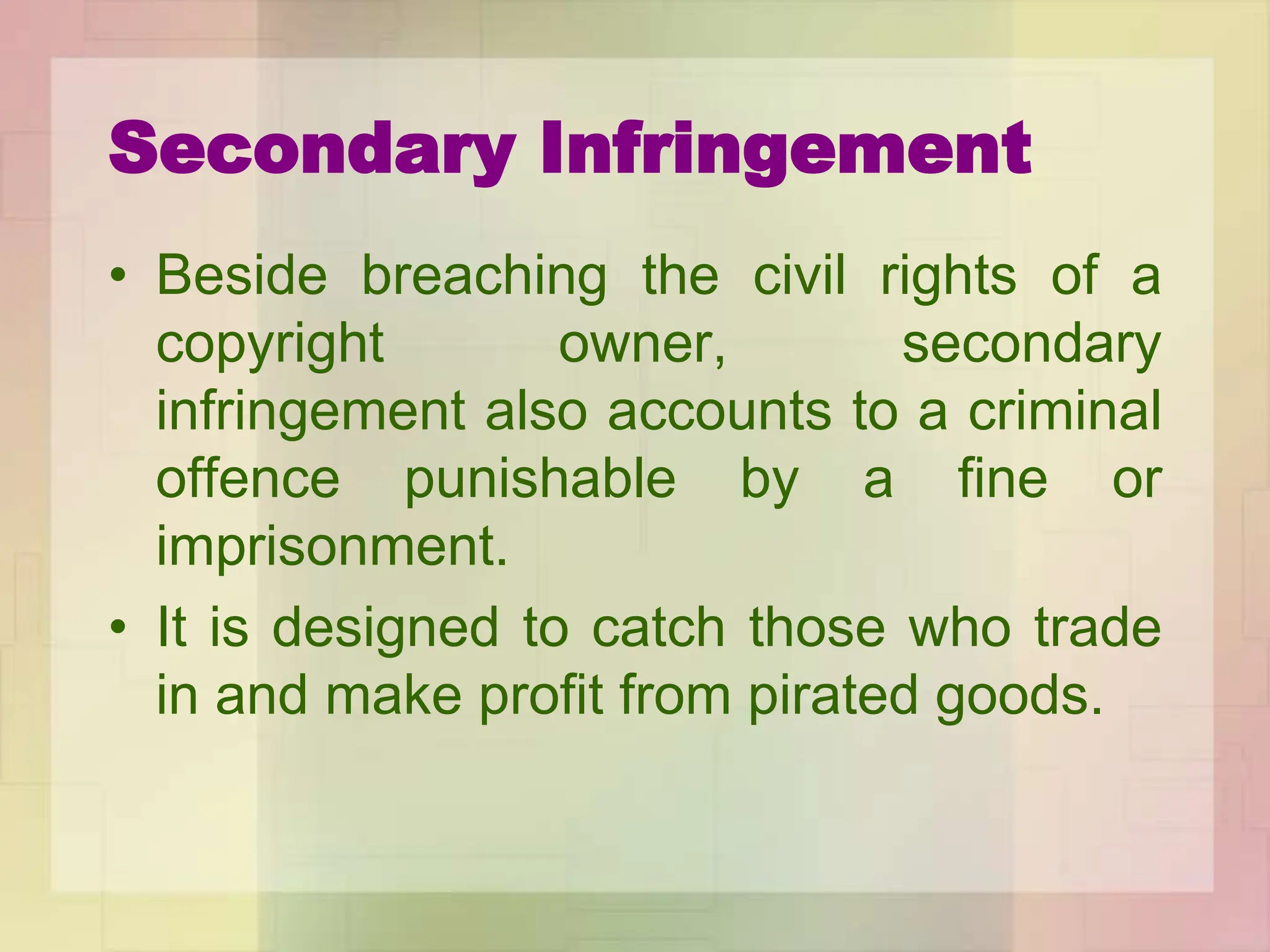 Secondary Infringement
• Beside breaching the civil rights of a
copyright owner, secondary
infringement also accounts to a criminal
offence punishable by a fine or
imprisonment.
• It is designed to catch those who trade
in and make profit from pirated goods.
 