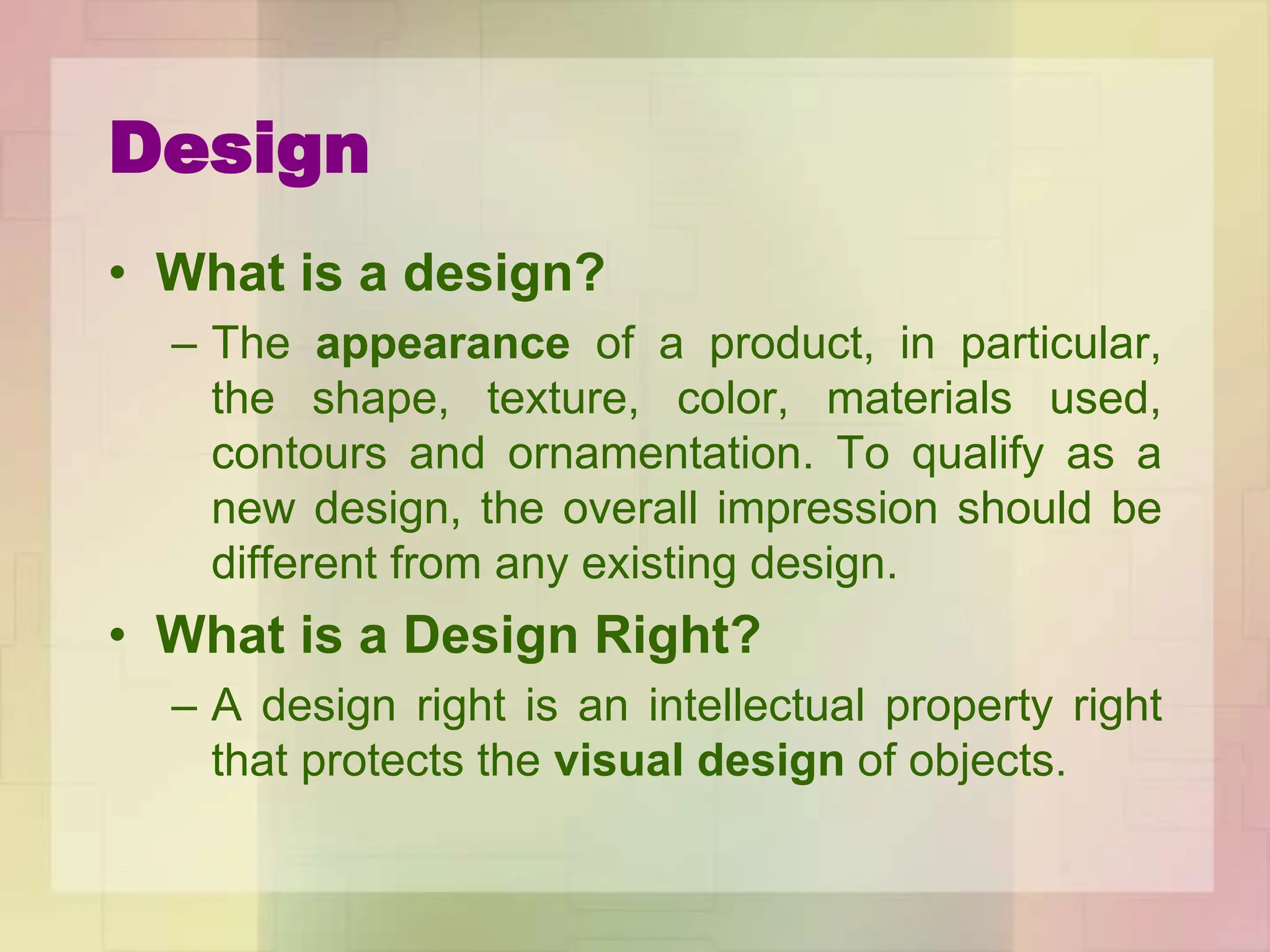 Design
• What is a design?
– The appearance of a product, in particular,
the shape, texture, color, materials used,
contours and ornamentation. To qualify as a
new design, the overall impression should be
different from any existing design.
• What is a Design Right?
– A design right is an intellectual property right
that protects the visual design of objects.
 