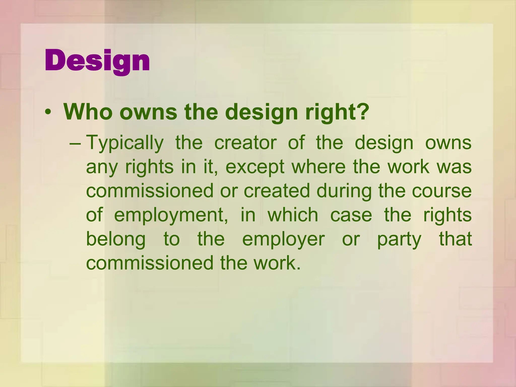 Design
• Who owns the design right?
– Typically the creator of the design owns
any rights in it, except where the work was
commissioned or created during the course
of employment, in which case the rights
belong to the employer or party that
commissioned the work.
 