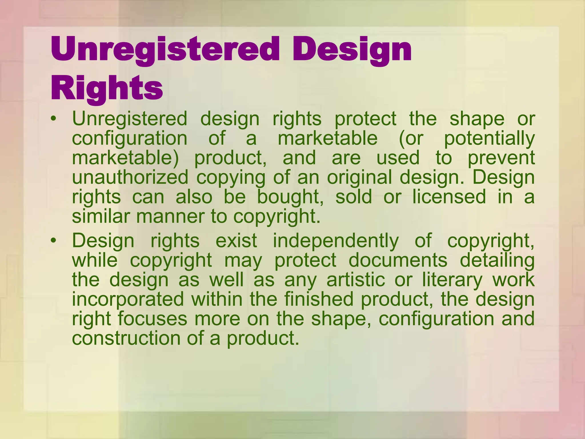 Unregistered Design
Rights
• Unregistered design rights protect the shape or
configuration of a marketable (or potentially
marketable) product, and are used to prevent
unauthorized copying of an original design. Design
rights can also be bought, sold or licensed in a
similar manner to copyright.
• Design rights exist independently of copyright,
while copyright may protect documents detailing
the design as well as any artistic or literary work
incorporated within the finished product, the design
right focuses more on the shape, configuration and
construction of a product.
 
