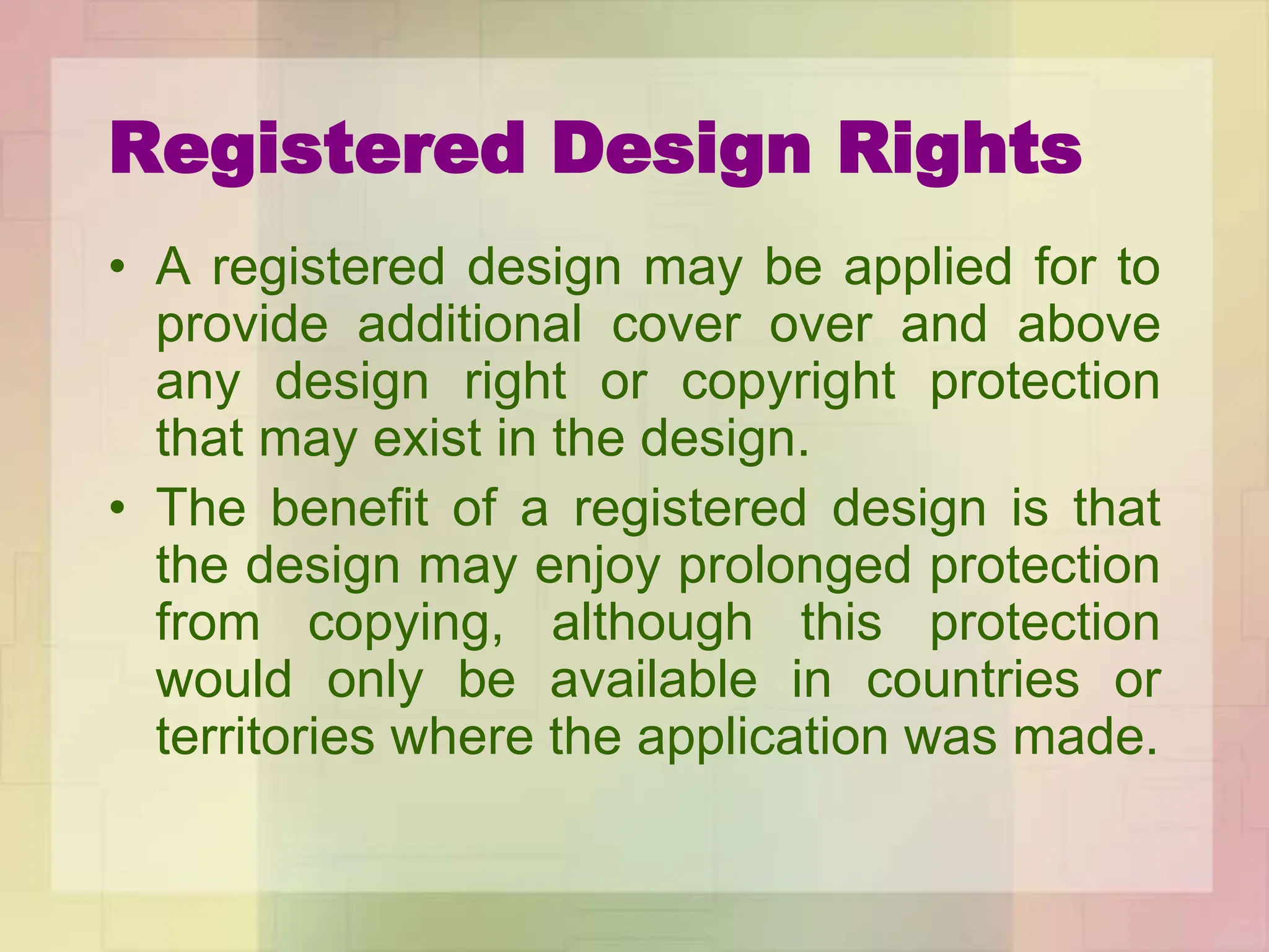 Registered Design Rights
• A registered design may be applied for to
provide additional cover over and above
any design right or copyright protection
that may exist in the design.
• The benefit of a registered design is that
the design may enjoy prolonged protection
from copying, although this protection
would only be available in countries or
territories where the application was made.
 