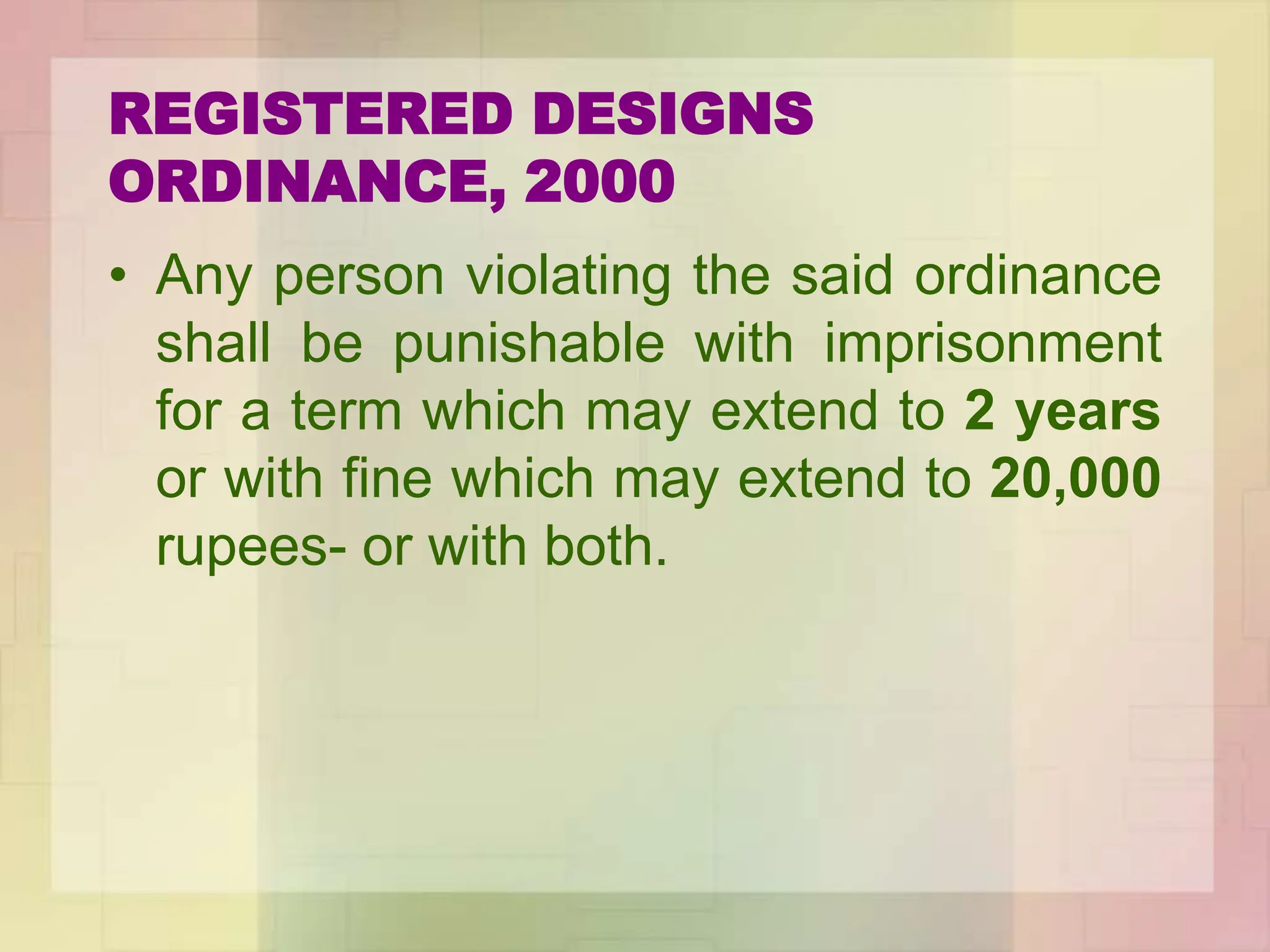 REGISTERED DESIGNS
ORDINANCE, 2000
• Any person violating the said ordinance
shall be punishable with imprisonment
for a term which may extend to 2 years
or with fine which may extend to 20,000
rupees- or with both.
 