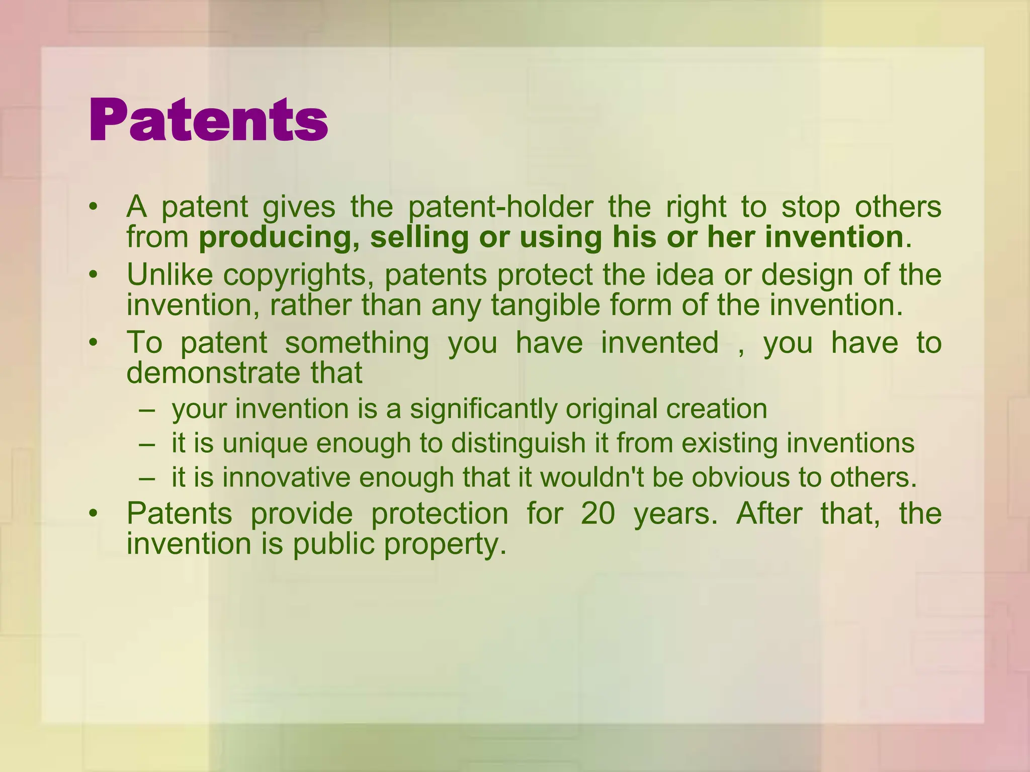 Patents
• A patent gives the patent-holder the right to stop others
from producing, selling or using his or her invention.
• Unlike copyrights, patents protect the idea or design of the
invention, rather than any tangible form of the invention.
• To patent something you have invented , you have to
demonstrate that
– your invention is a significantly original creation
– it is unique enough to distinguish it from existing inventions
– it is innovative enough that it wouldn't be obvious to others.
• Patents provide protection for 20 years. After that, the
invention is public property.
 