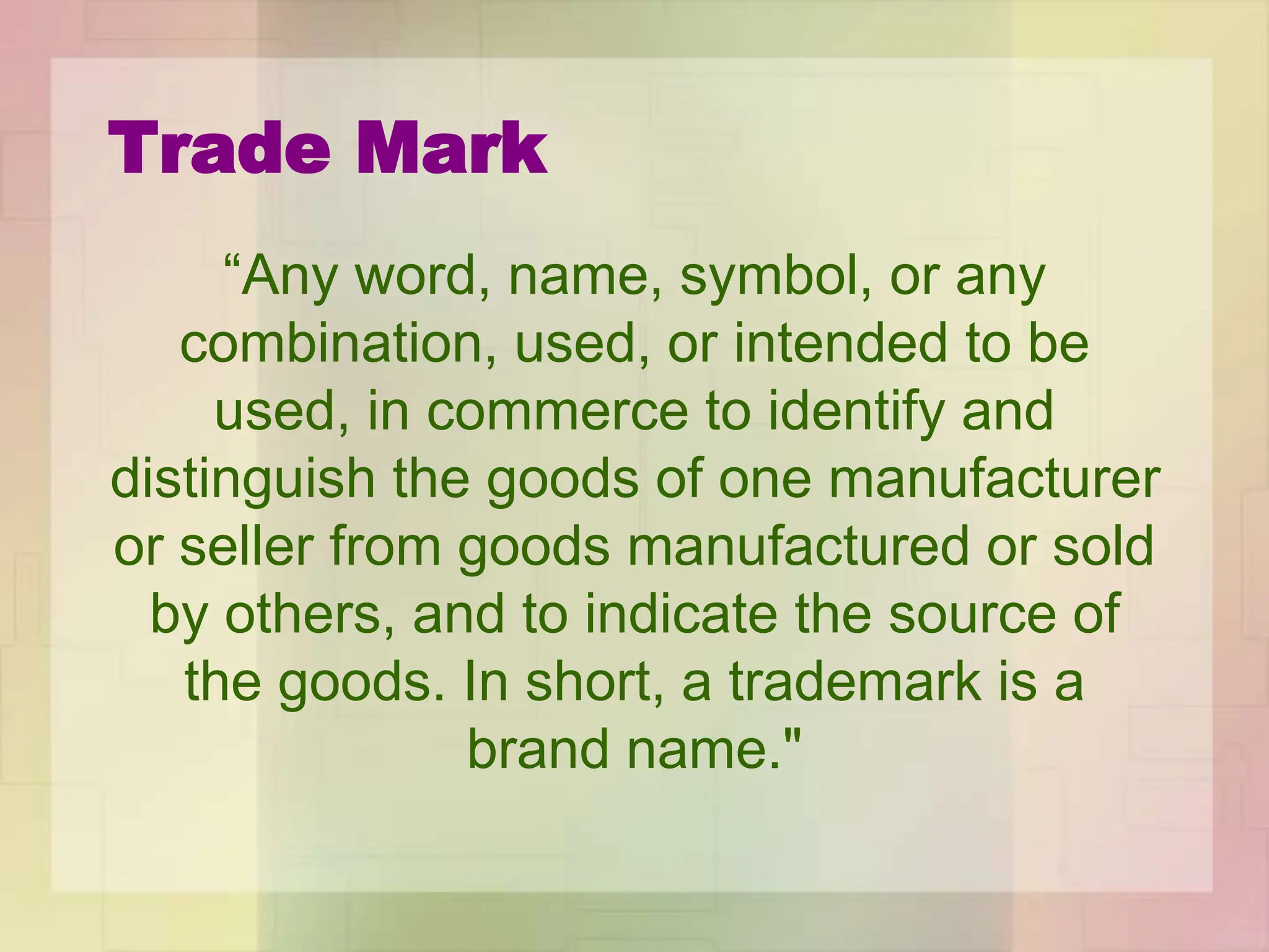 Trade Mark
“Any word, name, symbol, or any
combination, used, or intended to be
used, in commerce to identify and
distinguish the goods of one manufacturer
or seller from goods manufactured or sold
by others, and to indicate the source of
the goods. In short, a trademark is a
brand name."
 